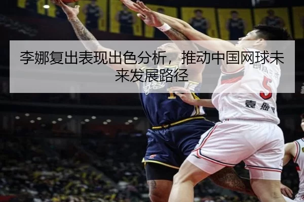 李娜复出表现出色分析，推动中国网球未来发展路径