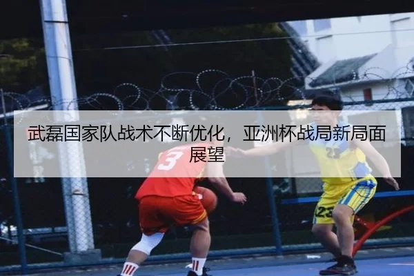 武磊国家队战术不断优化，亚洲杯战局新局面展望