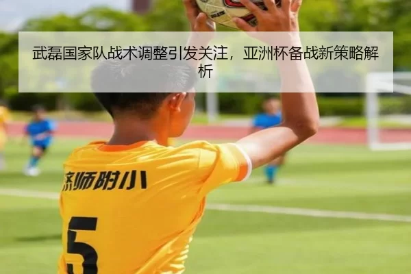 武磊国家队战术调整引发关注，亚洲杯备战新策略解析